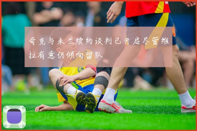 奇克与米兰续约谈判已开启尽管维拉有意仍倾向留队