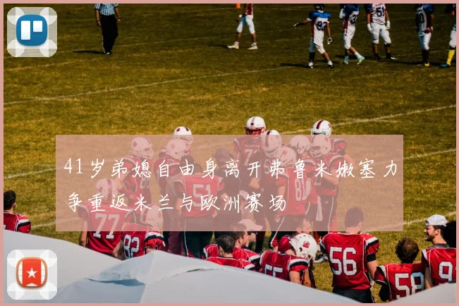 41岁弟媳自由身离开弗鲁米嫩塞力争重返米兰与欧洲赛场