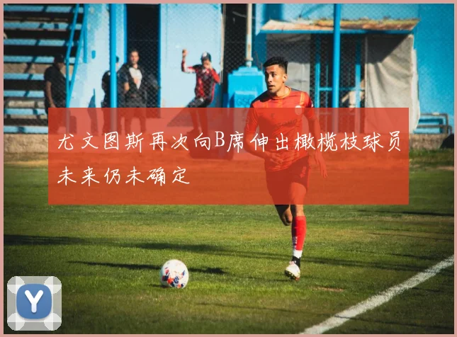 尤文图斯再次向B席伸出橄榄枝球员未来仍未确定