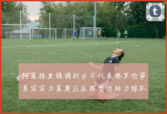 阿莱格里强调积分不代表佛罗伦萨真实实力莱奥应发挥潜力助力球队