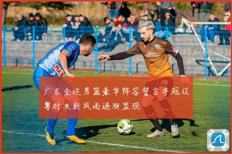 广东全运男篮豪华阵容誓言夺冠辽粤对决新风尚逐渐显现