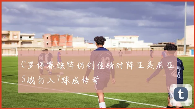 C罗停赛缺阵仍创佳绩对阵亚美尼亚5战打入7球成传奇