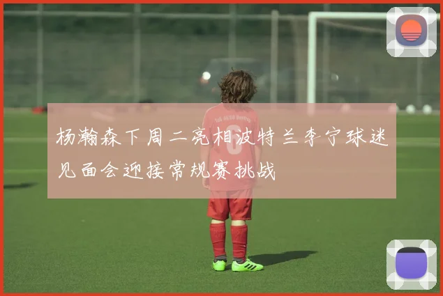 杨瀚森下周二亮相波特兰李宁球迷见面会迎接常规赛挑战