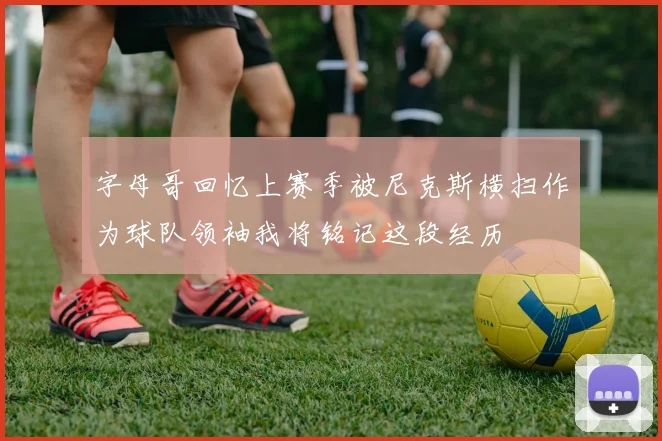 字母哥回忆上赛季被尼克斯横扫作为球队领袖我将铭记这段经历